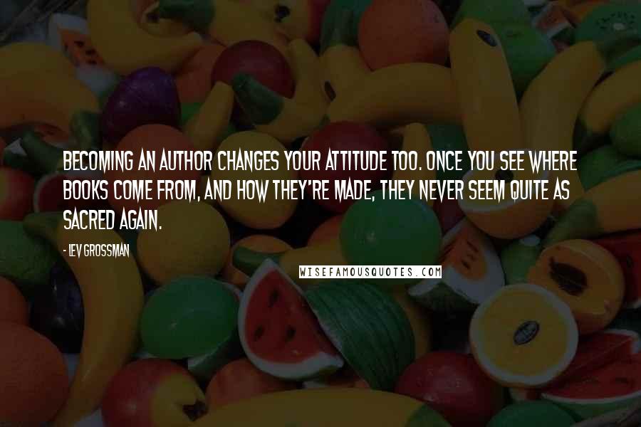 Lev Grossman Quotes: Becoming an author changes your attitude too. Once you see where books come from, and how they're made, they never seem quite as sacred again.