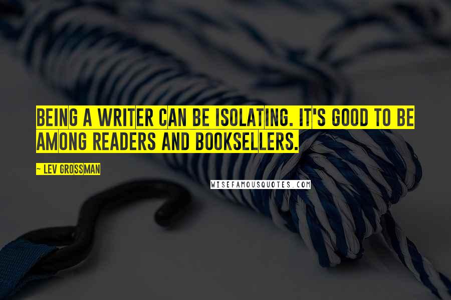 Lev Grossman Quotes: Being a writer can be isolating. It's good to be among readers and booksellers.