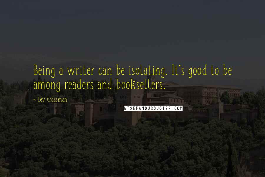 Lev Grossman Quotes: Being a writer can be isolating. It's good to be among readers and booksellers.