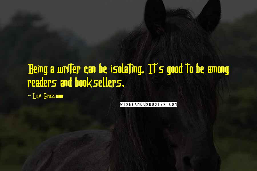 Lev Grossman Quotes: Being a writer can be isolating. It's good to be among readers and booksellers.