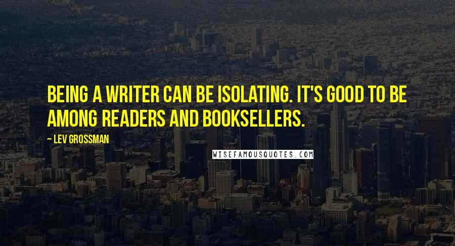Lev Grossman Quotes: Being a writer can be isolating. It's good to be among readers and booksellers.