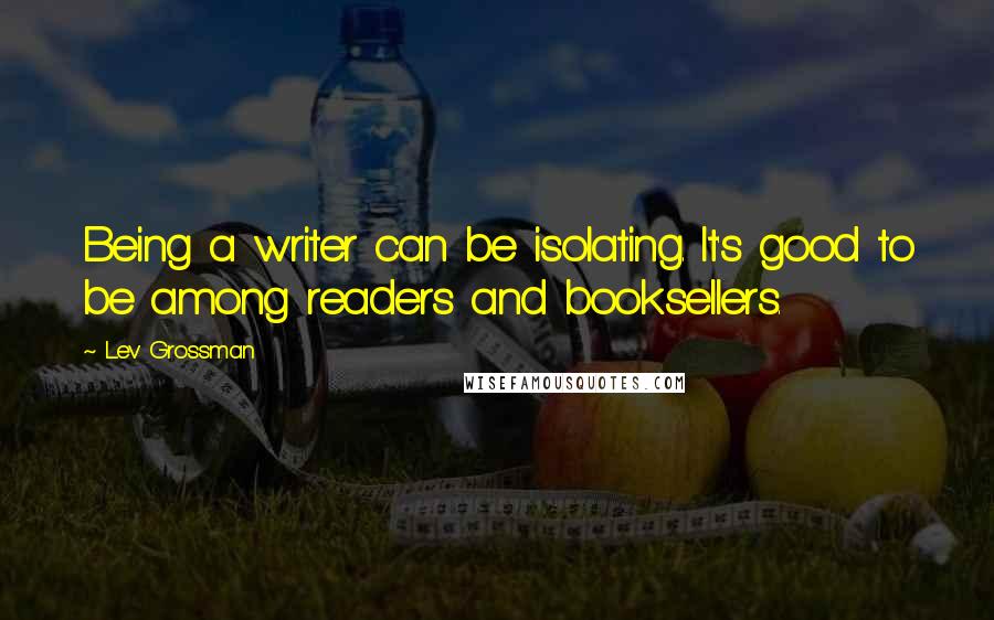 Lev Grossman Quotes: Being a writer can be isolating. It's good to be among readers and booksellers.