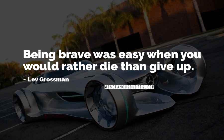 Lev Grossman Quotes: Being brave was easy when you would rather die than give up.