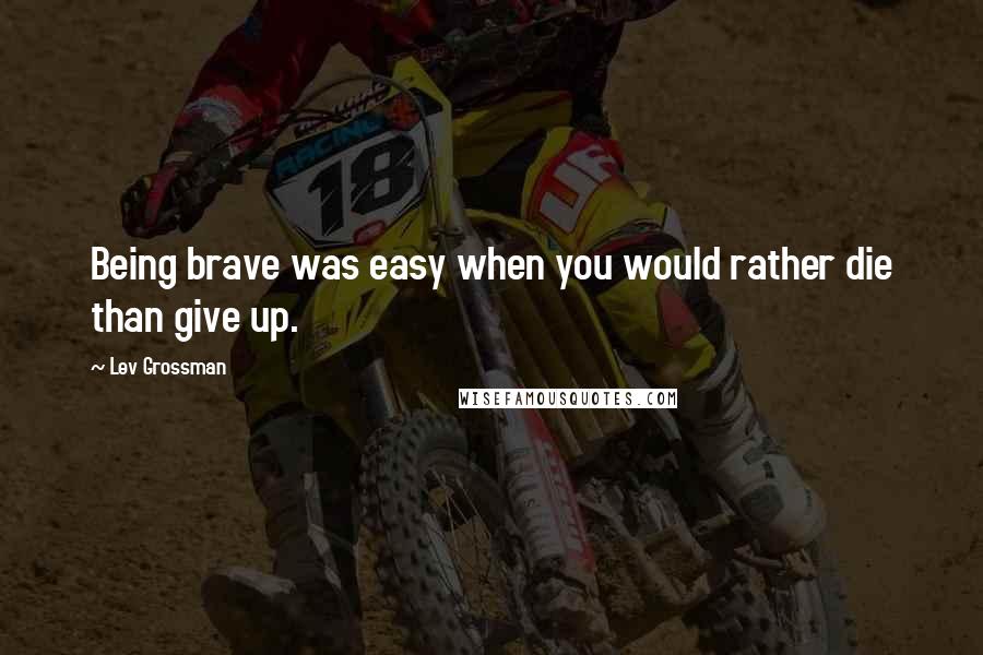 Lev Grossman Quotes: Being brave was easy when you would rather die than give up.