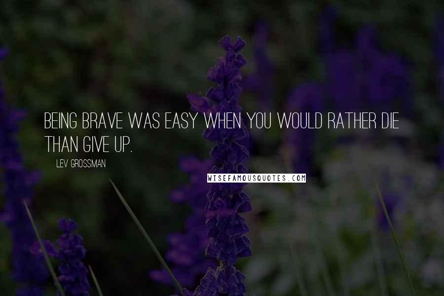 Lev Grossman Quotes: Being brave was easy when you would rather die than give up.