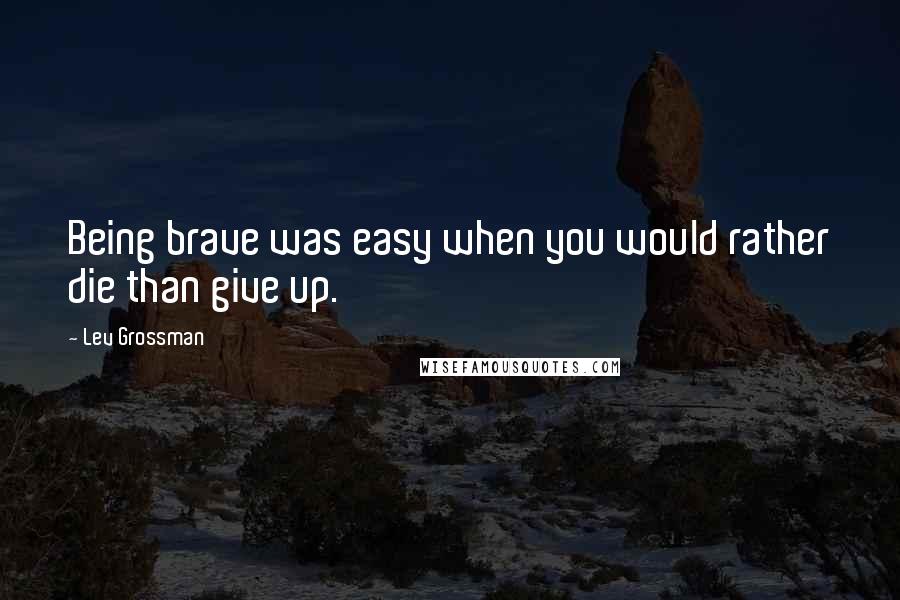 Lev Grossman Quotes: Being brave was easy when you would rather die than give up.