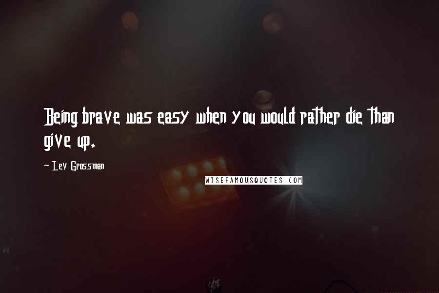 Lev Grossman Quotes: Being brave was easy when you would rather die than give up.