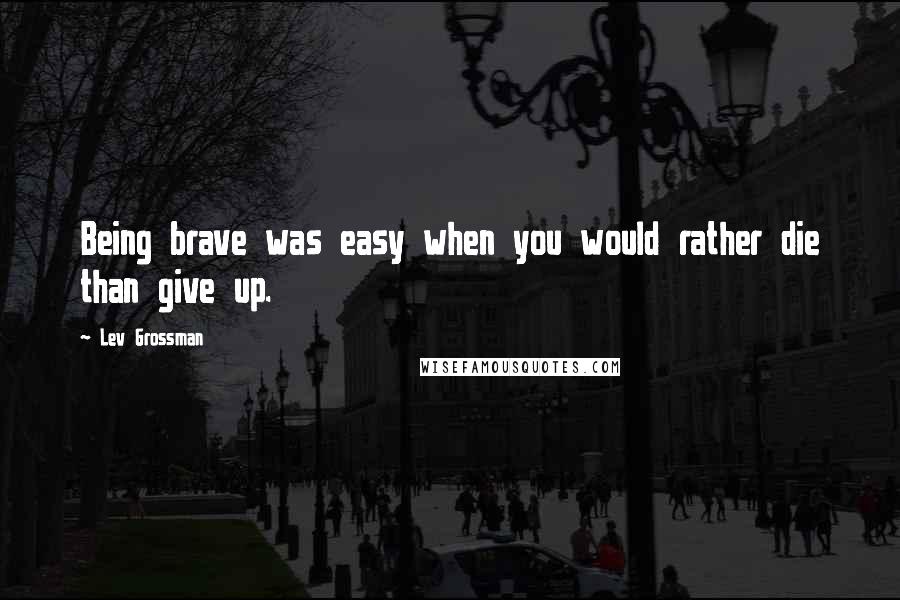 Lev Grossman Quotes: Being brave was easy when you would rather die than give up.
