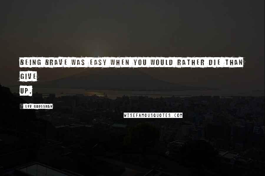 Lev Grossman Quotes: Being brave was easy when you would rather die than give up.