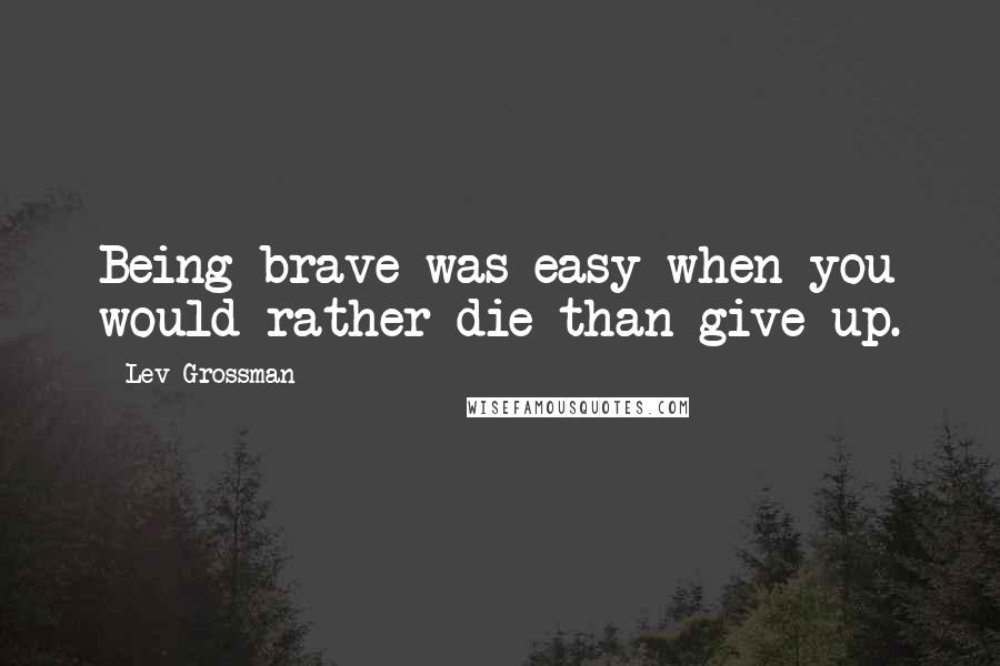 Lev Grossman Quotes: Being brave was easy when you would rather die than give up.