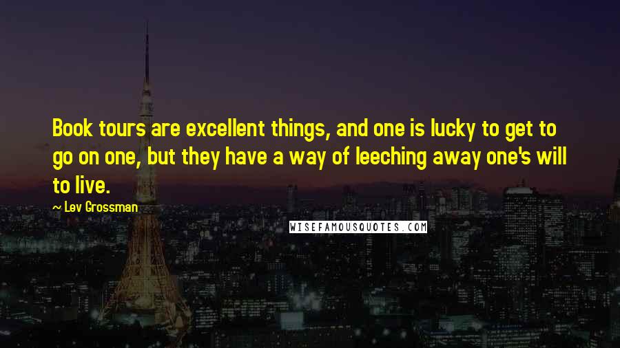 Lev Grossman Quotes: Book tours are excellent things, and one is lucky to get to go on one, but they have a way of leeching away one's will to live.