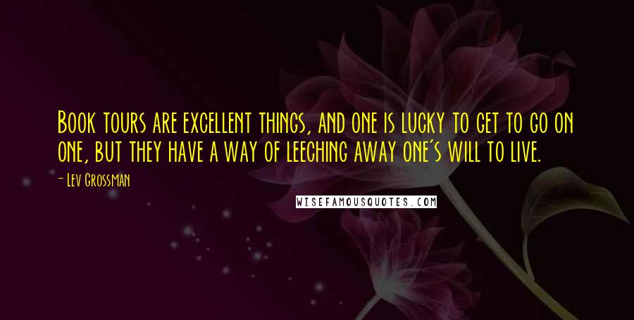 Lev Grossman Quotes: Book tours are excellent things, and one is lucky to get to go on one, but they have a way of leeching away one's will to live.