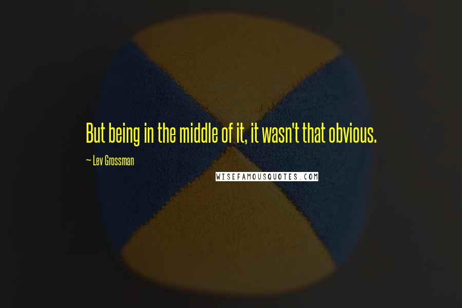 Lev Grossman Quotes: But being in the middle of it, it wasn't that obvious.