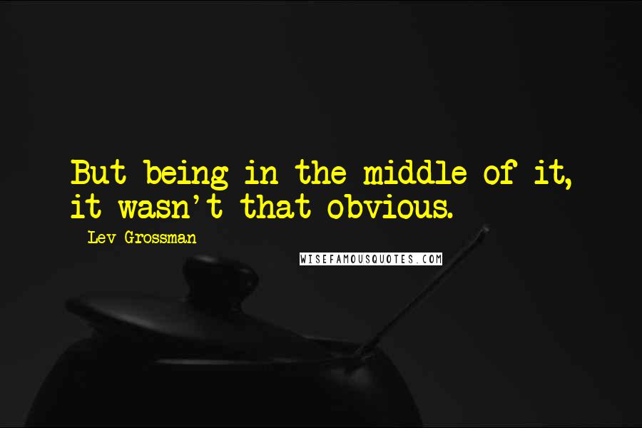 Lev Grossman Quotes: But being in the middle of it, it wasn't that obvious.