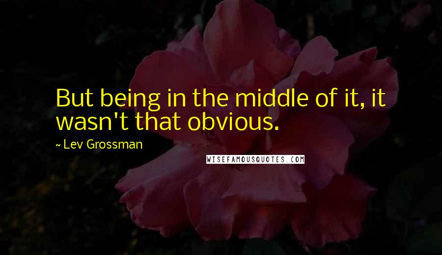 Lev Grossman Quotes: But being in the middle of it, it wasn't that obvious.