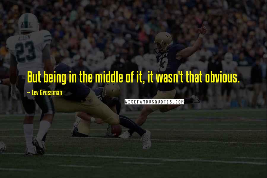 Lev Grossman Quotes: But being in the middle of it, it wasn't that obvious.