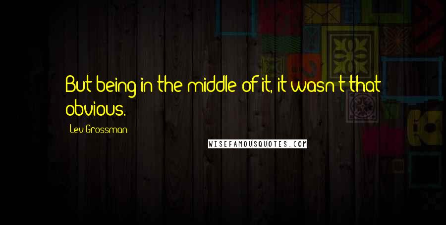 Lev Grossman Quotes: But being in the middle of it, it wasn't that obvious.