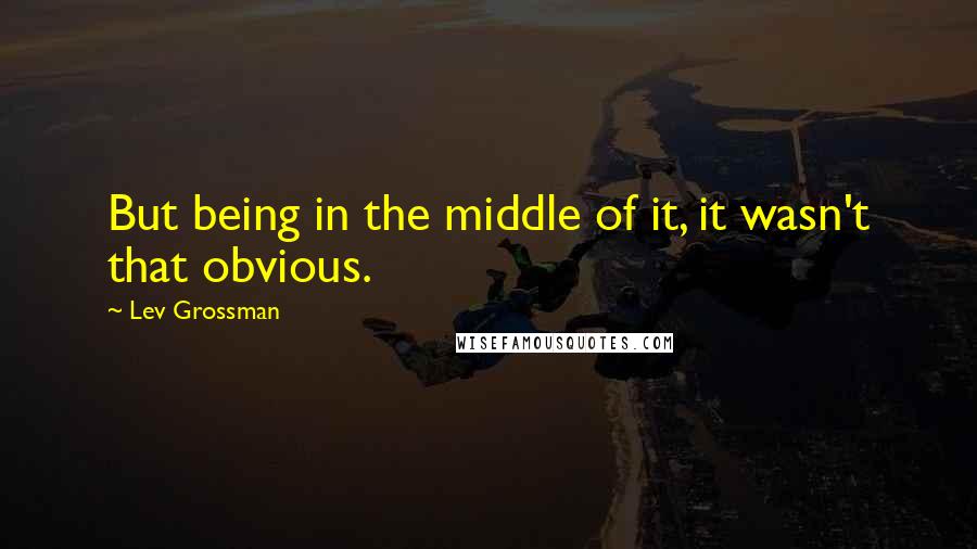 Lev Grossman Quotes: But being in the middle of it, it wasn't that obvious.