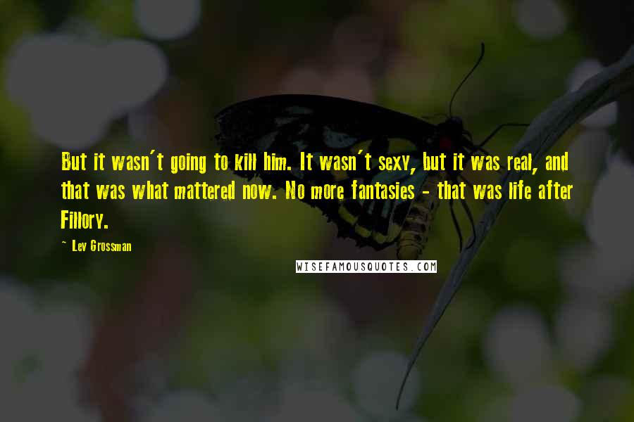 Lev Grossman Quotes: But it wasn't going to kill him. It wasn't sexy, but it was real, and that was what mattered now. No more fantasies - that was life after Fillory.