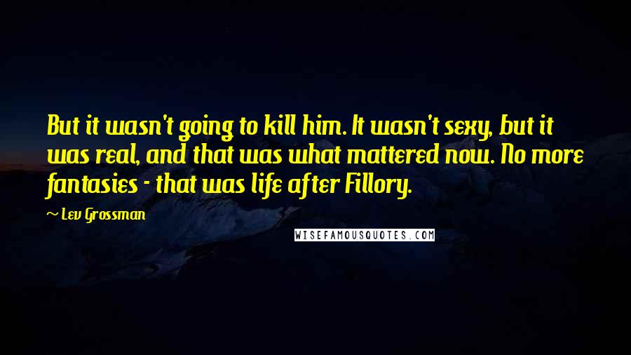 Lev Grossman Quotes: But it wasn't going to kill him. It wasn't sexy, but it was real, and that was what mattered now. No more fantasies - that was life after Fillory.