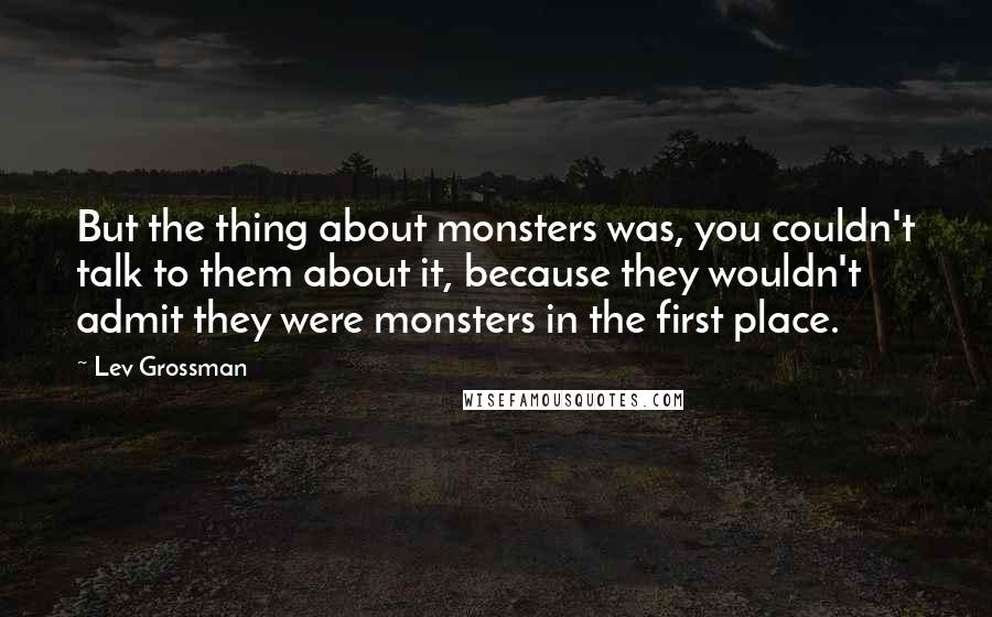Lev Grossman Quotes: But the thing about monsters was, you couldn't talk to them about it, because they wouldn't admit they were monsters in the first place.
