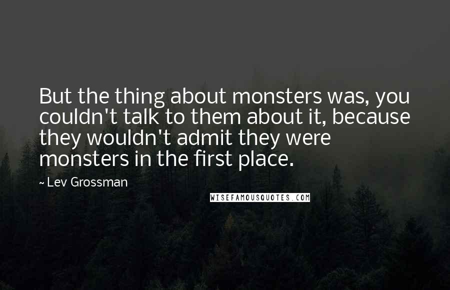 Lev Grossman Quotes: But the thing about monsters was, you couldn't talk to them about it, because they wouldn't admit they were monsters in the first place.