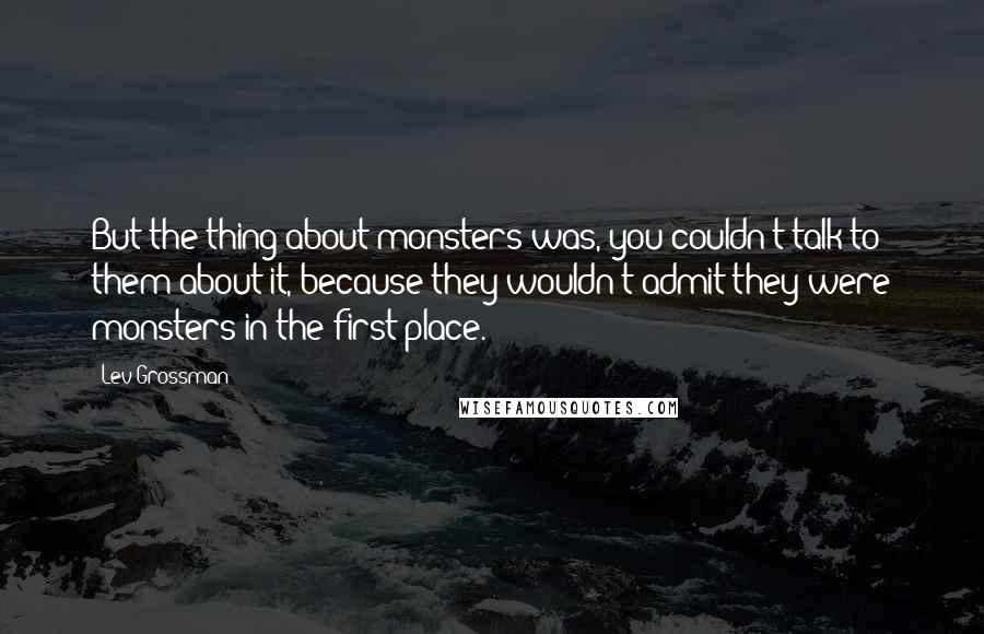 Lev Grossman Quotes: But the thing about monsters was, you couldn't talk to them about it, because they wouldn't admit they were monsters in the first place.