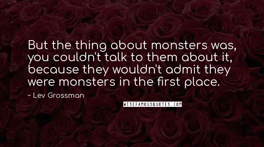 Lev Grossman Quotes: But the thing about monsters was, you couldn't talk to them about it, because they wouldn't admit they were monsters in the first place.