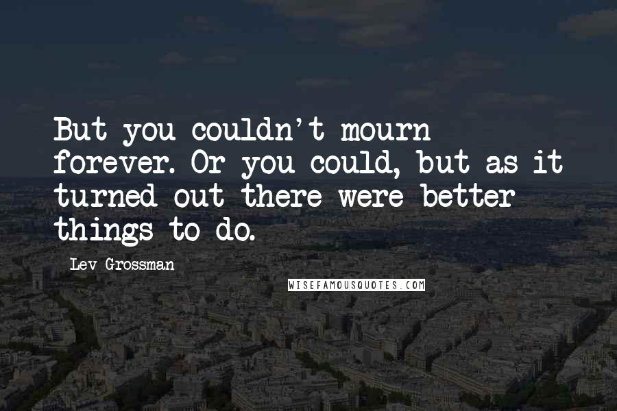 Lev Grossman Quotes: But you couldn't mourn forever. Or you could, but as it turned out there were better things to do.