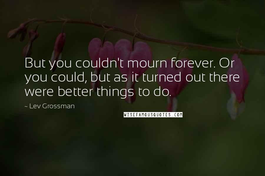 Lev Grossman Quotes: But you couldn't mourn forever. Or you could, but as it turned out there were better things to do.