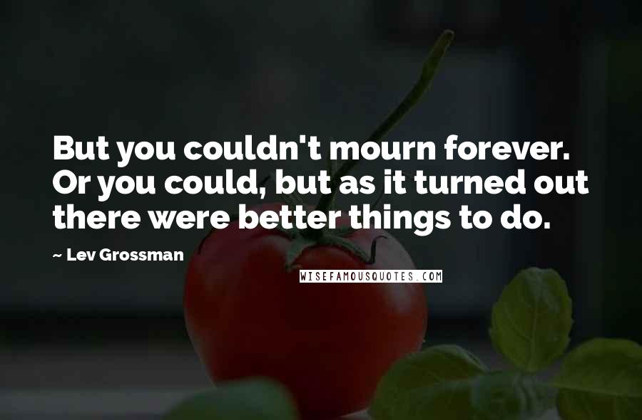 Lev Grossman Quotes: But you couldn't mourn forever. Or you could, but as it turned out there were better things to do.