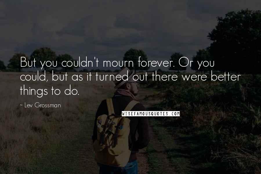 Lev Grossman Quotes: But you couldn't mourn forever. Or you could, but as it turned out there were better things to do.