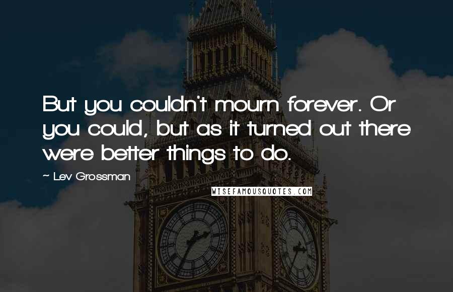 Lev Grossman Quotes: But you couldn't mourn forever. Or you could, but as it turned out there were better things to do.