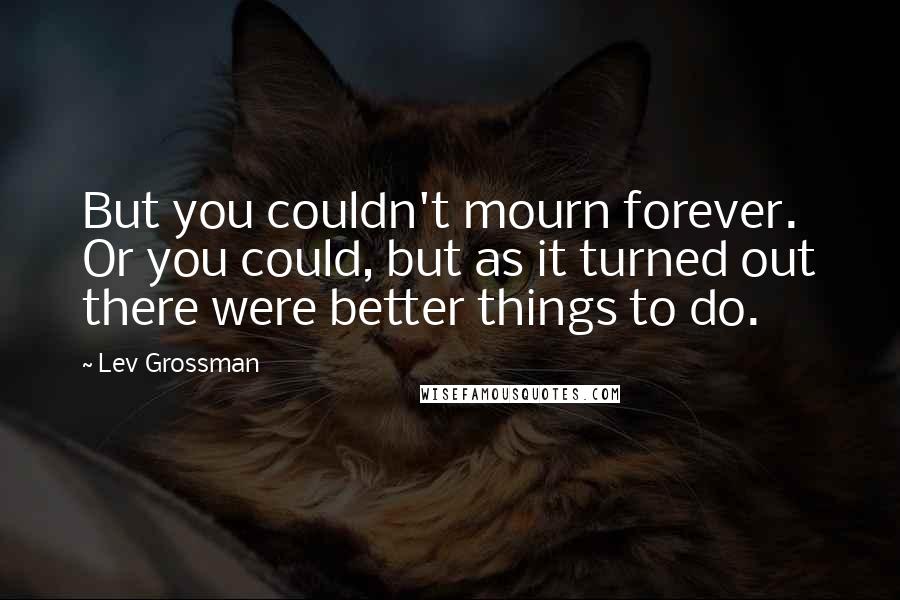 Lev Grossman Quotes: But you couldn't mourn forever. Or you could, but as it turned out there were better things to do.