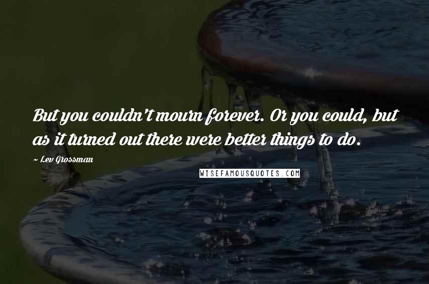 Lev Grossman Quotes: But you couldn't mourn forever. Or you could, but as it turned out there were better things to do.