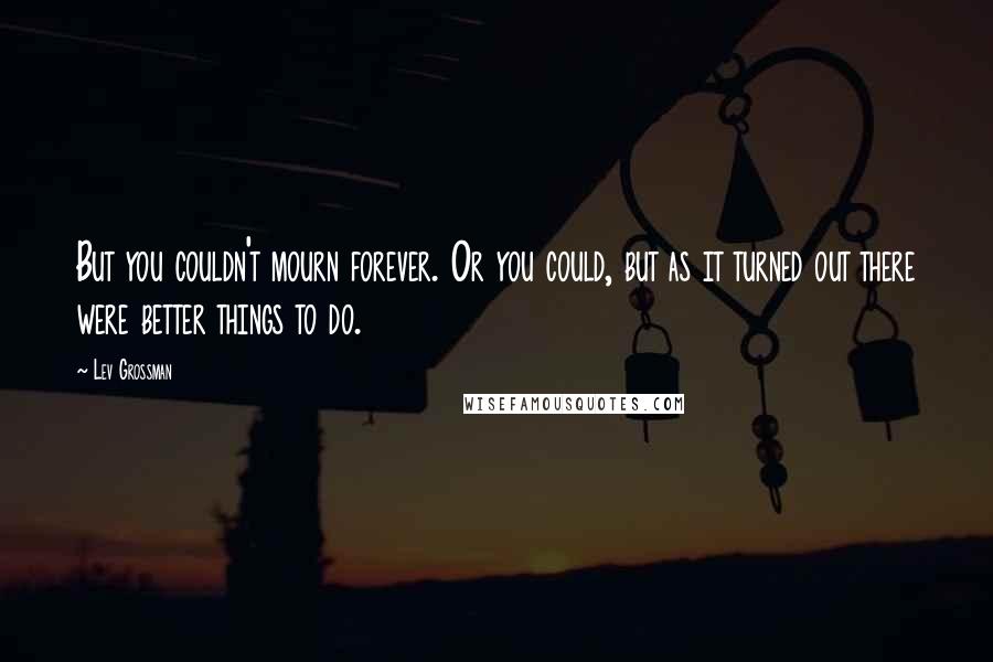 Lev Grossman Quotes: But you couldn't mourn forever. Or you could, but as it turned out there were better things to do.