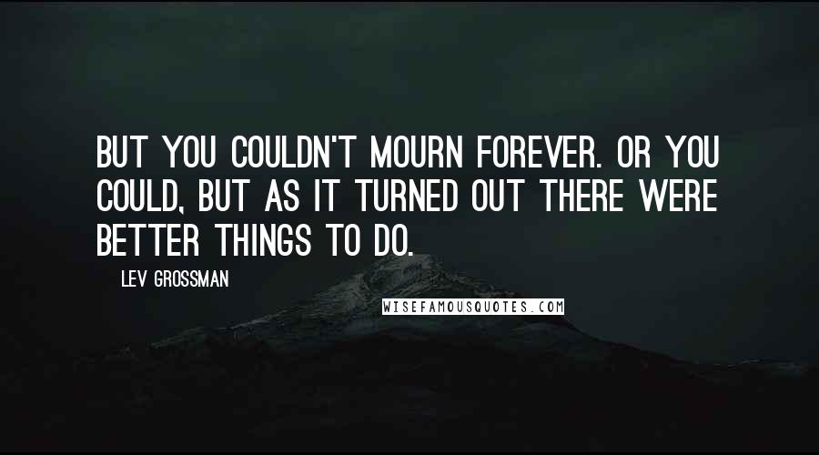 Lev Grossman Quotes: But you couldn't mourn forever. Or you could, but as it turned out there were better things to do.