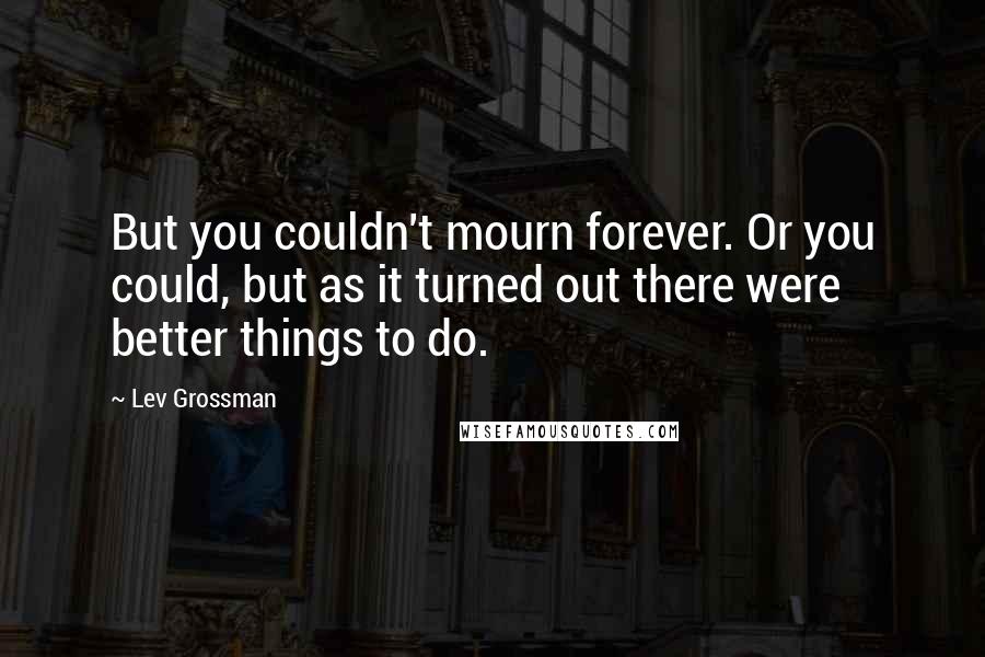 Lev Grossman Quotes: But you couldn't mourn forever. Or you could, but as it turned out there were better things to do.