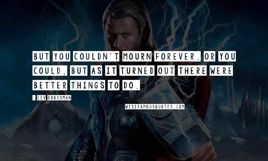 Lev Grossman Quotes: But you couldn't mourn forever. Or you could, but as it turned out there were better things to do.