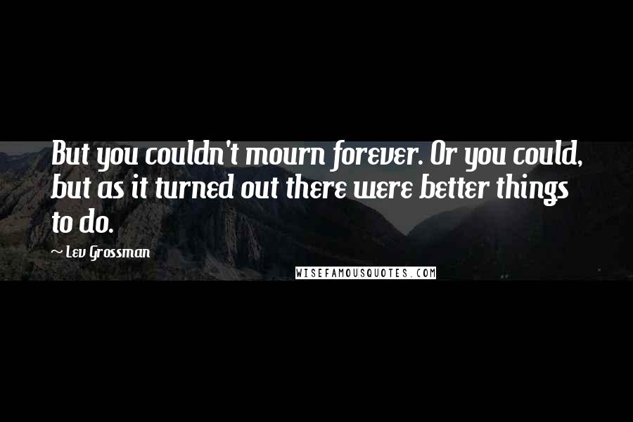 Lev Grossman Quotes: But you couldn't mourn forever. Or you could, but as it turned out there were better things to do.