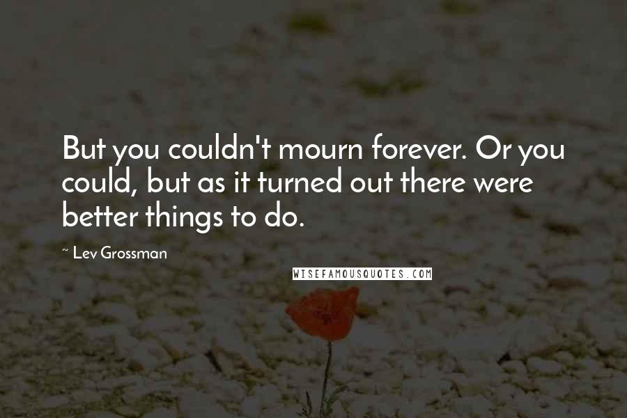 Lev Grossman Quotes: But you couldn't mourn forever. Or you could, but as it turned out there were better things to do.