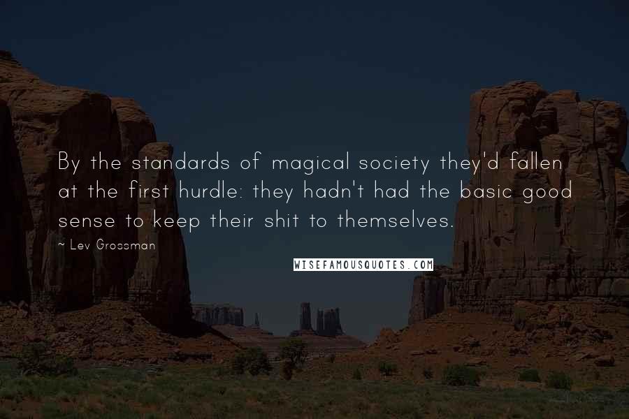 Lev Grossman Quotes: By the standards of magical society they'd fallen at the first hurdle: they hadn't had the basic good sense to keep their shit to themselves.