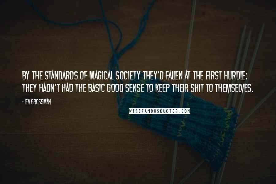 Lev Grossman Quotes: By the standards of magical society they'd fallen at the first hurdle: they hadn't had the basic good sense to keep their shit to themselves.