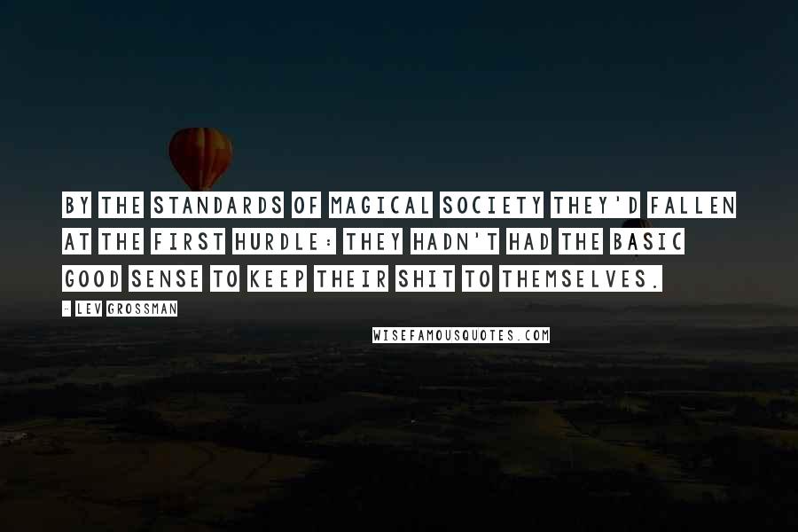 Lev Grossman Quotes: By the standards of magical society they'd fallen at the first hurdle: they hadn't had the basic good sense to keep their shit to themselves.