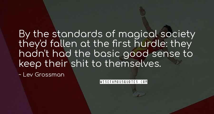 Lev Grossman Quotes: By the standards of magical society they'd fallen at the first hurdle: they hadn't had the basic good sense to keep their shit to themselves.