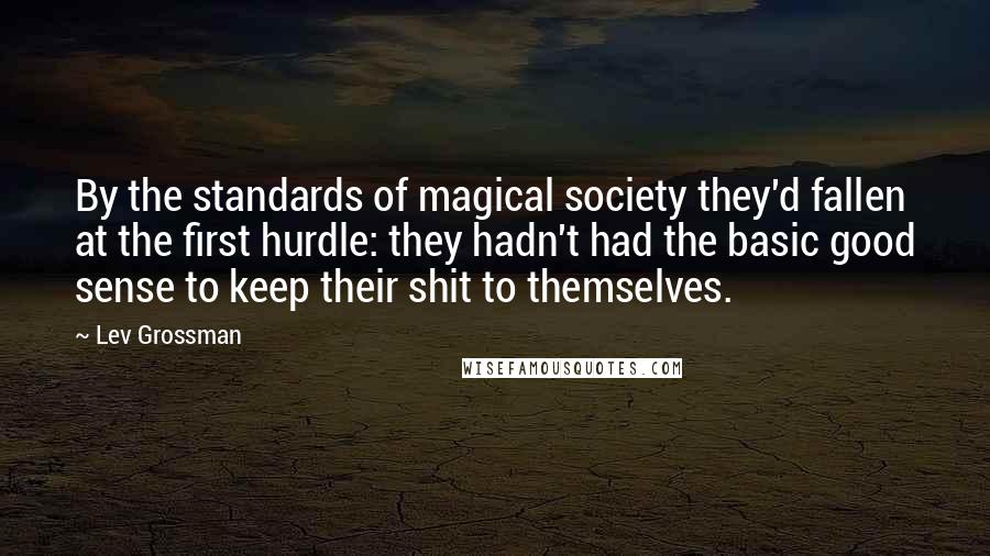 Lev Grossman Quotes: By the standards of magical society they'd fallen at the first hurdle: they hadn't had the basic good sense to keep their shit to themselves.