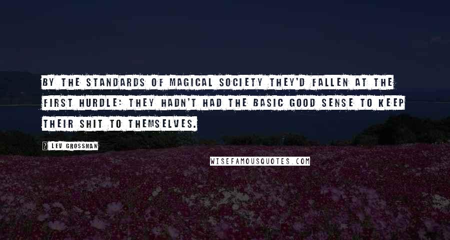 Lev Grossman Quotes: By the standards of magical society they'd fallen at the first hurdle: they hadn't had the basic good sense to keep their shit to themselves.