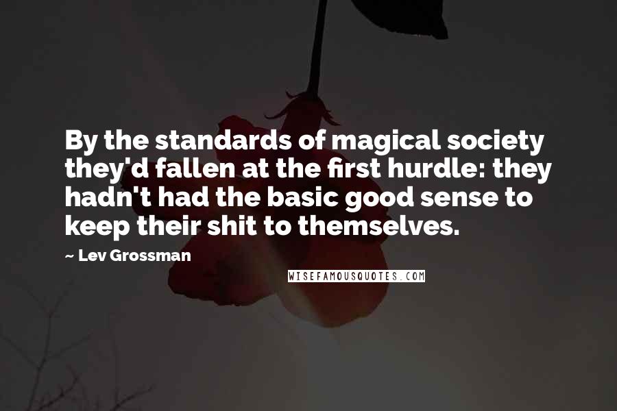 Lev Grossman Quotes: By the standards of magical society they'd fallen at the first hurdle: they hadn't had the basic good sense to keep their shit to themselves.