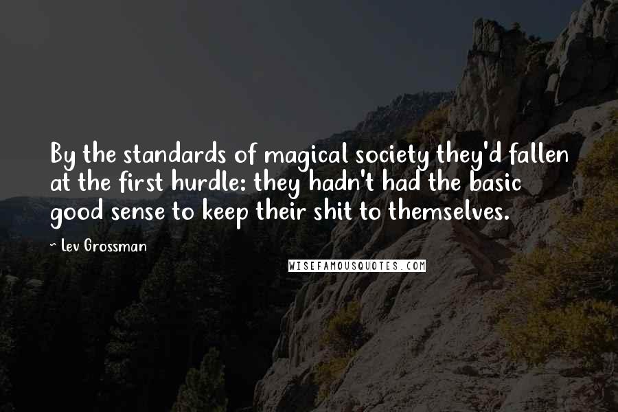 Lev Grossman Quotes: By the standards of magical society they'd fallen at the first hurdle: they hadn't had the basic good sense to keep their shit to themselves.
