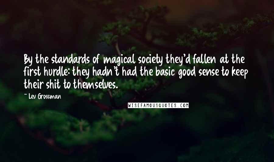 Lev Grossman Quotes: By the standards of magical society they'd fallen at the first hurdle: they hadn't had the basic good sense to keep their shit to themselves.